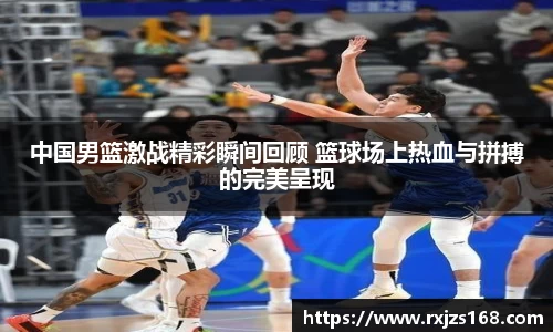 中国男篮激战精彩瞬间回顾 篮球场上热血与拼搏的完美呈现